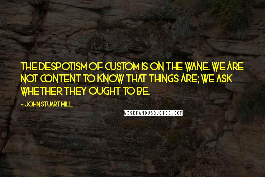 John Stuart Mill Quotes: The despotism of custom is on the wane. We are not content to know that things are; we ask whether they ought to be.