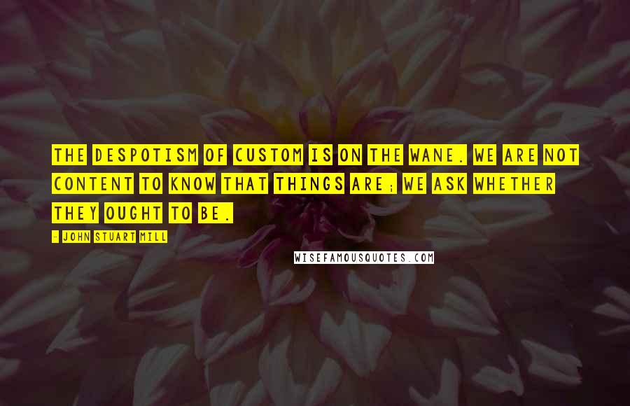 John Stuart Mill Quotes: The despotism of custom is on the wane. We are not content to know that things are; we ask whether they ought to be.