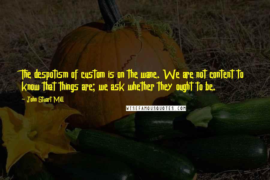 John Stuart Mill Quotes: The despotism of custom is on the wane. We are not content to know that things are; we ask whether they ought to be.