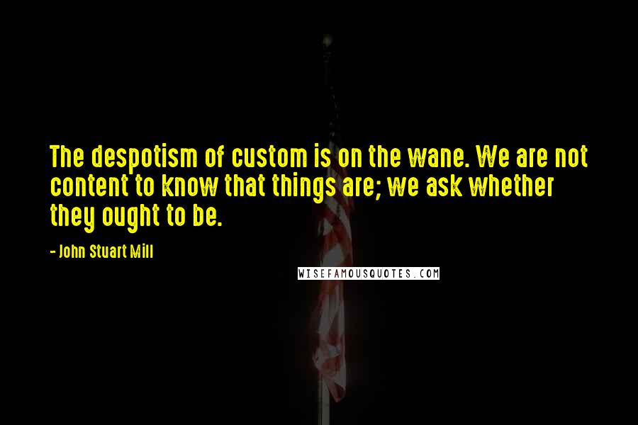 John Stuart Mill Quotes: The despotism of custom is on the wane. We are not content to know that things are; we ask whether they ought to be.