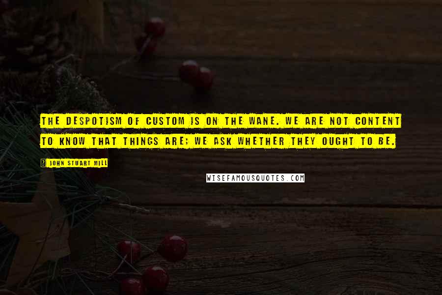 John Stuart Mill Quotes: The despotism of custom is on the wane. We are not content to know that things are; we ask whether they ought to be.