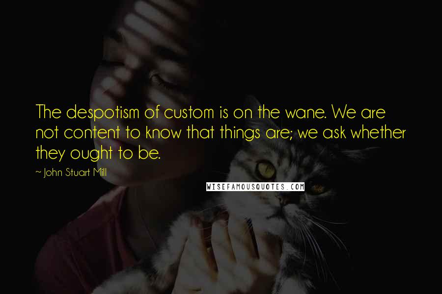 John Stuart Mill Quotes: The despotism of custom is on the wane. We are not content to know that things are; we ask whether they ought to be.