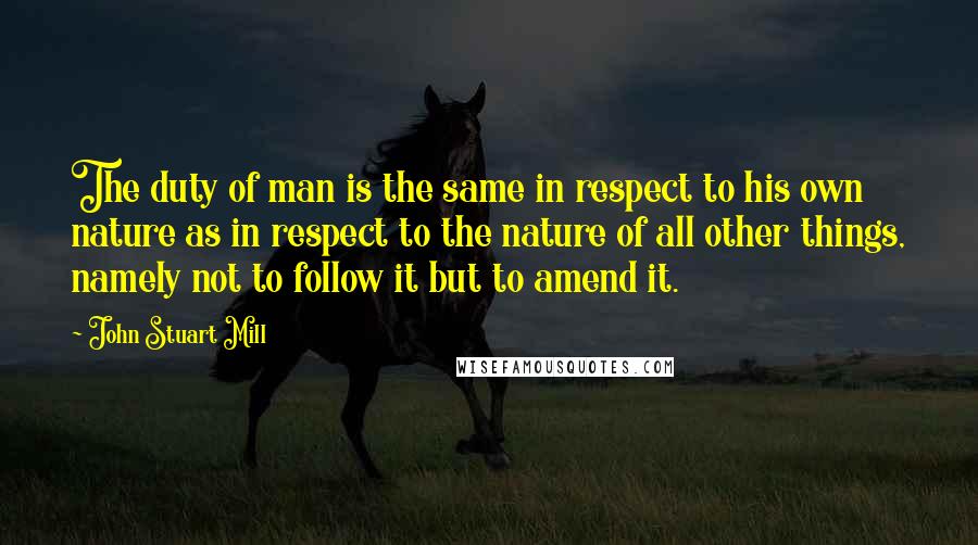 John Stuart Mill Quotes: The duty of man is the same in respect to his own nature as in respect to the nature of all other things, namely not to follow it but to amend it.