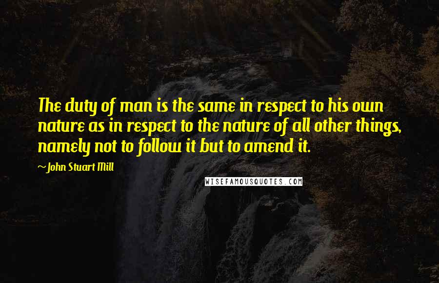 John Stuart Mill Quotes: The duty of man is the same in respect to his own nature as in respect to the nature of all other things, namely not to follow it but to amend it.