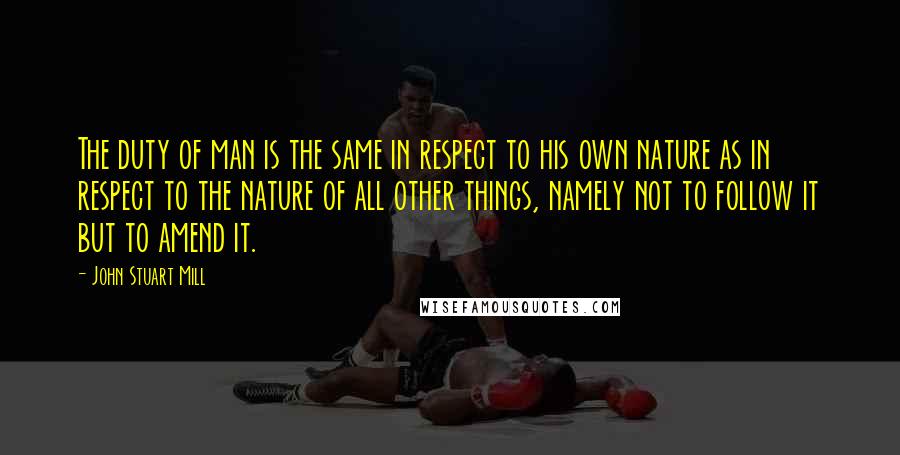 John Stuart Mill Quotes: The duty of man is the same in respect to his own nature as in respect to the nature of all other things, namely not to follow it but to amend it.