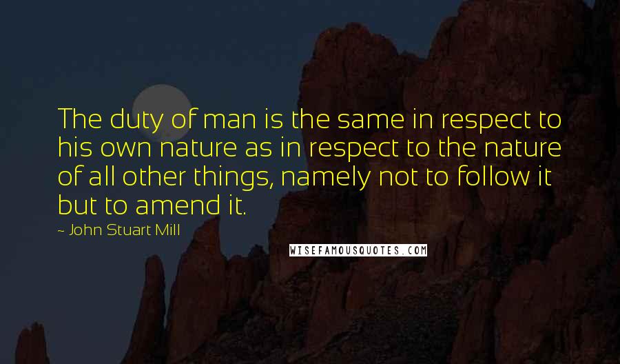 John Stuart Mill Quotes: The duty of man is the same in respect to his own nature as in respect to the nature of all other things, namely not to follow it but to amend it.