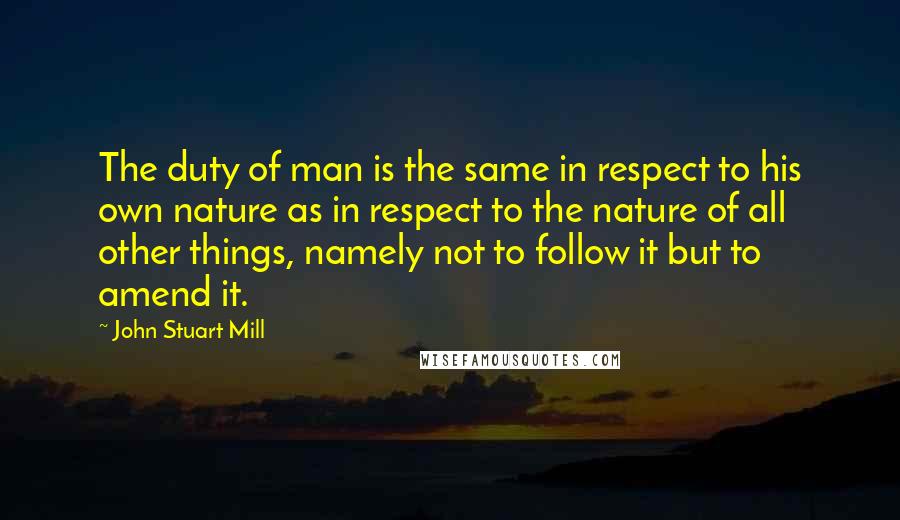 John Stuart Mill Quotes: The duty of man is the same in respect to his own nature as in respect to the nature of all other things, namely not to follow it but to amend it.