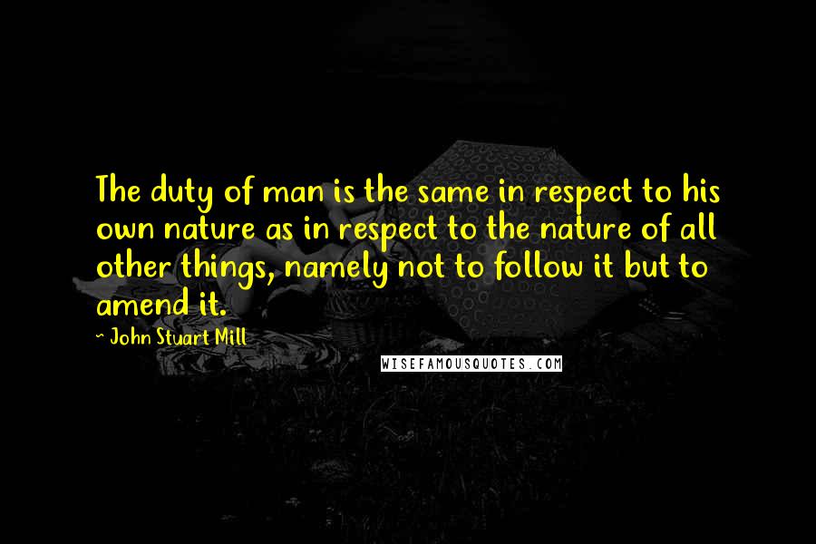 John Stuart Mill Quotes: The duty of man is the same in respect to his own nature as in respect to the nature of all other things, namely not to follow it but to amend it.