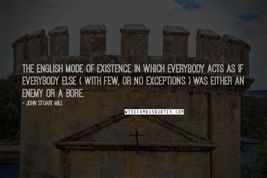 John Stuart Mill Quotes: The English mode of existence in which everybody acts as if everybody else ( with few, or no exceptions ) was either an enemy or a bore.