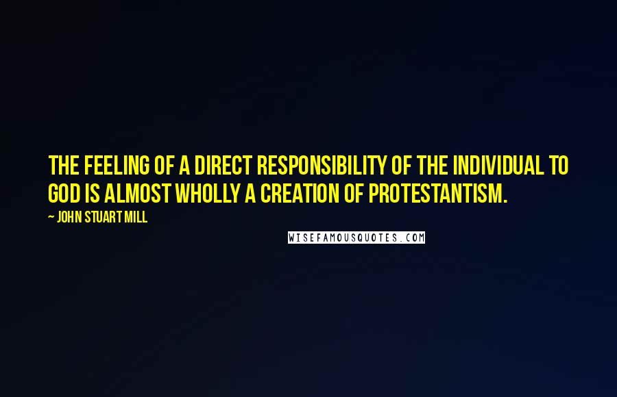 John Stuart Mill Quotes: The feeling of a direct responsibility of the individual to God is almost wholly a creation of Protestantism.