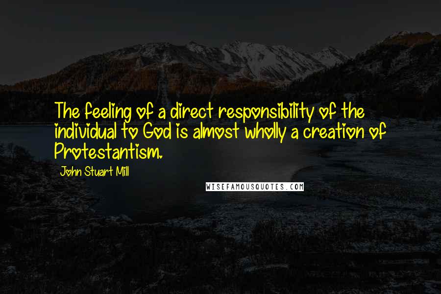 John Stuart Mill Quotes: The feeling of a direct responsibility of the individual to God is almost wholly a creation of Protestantism.