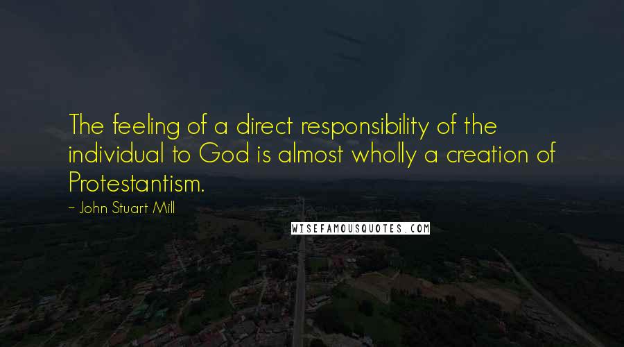 John Stuart Mill Quotes: The feeling of a direct responsibility of the individual to God is almost wholly a creation of Protestantism.