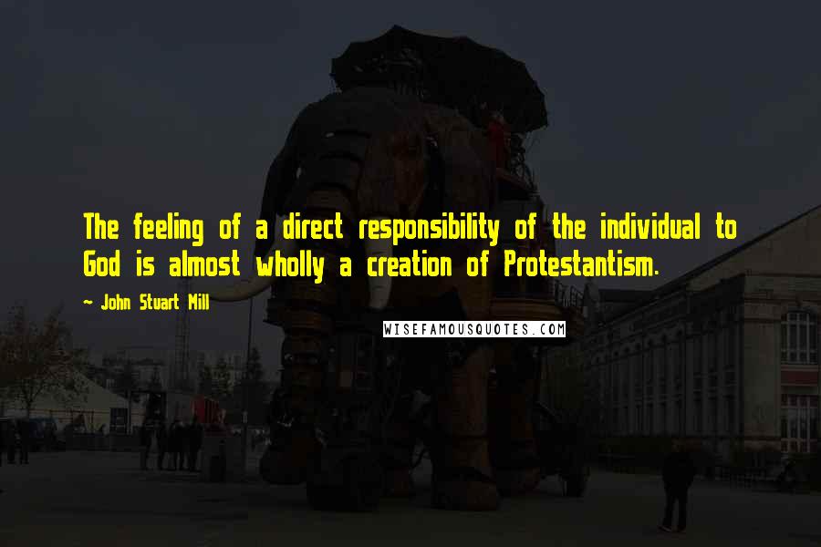 John Stuart Mill Quotes: The feeling of a direct responsibility of the individual to God is almost wholly a creation of Protestantism.