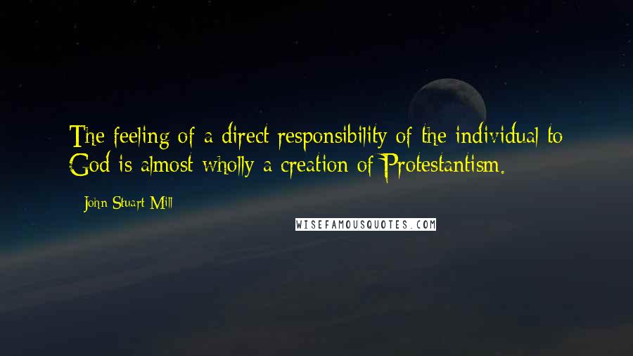 John Stuart Mill Quotes: The feeling of a direct responsibility of the individual to God is almost wholly a creation of Protestantism.