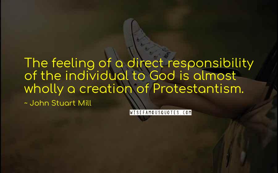 John Stuart Mill Quotes: The feeling of a direct responsibility of the individual to God is almost wholly a creation of Protestantism.