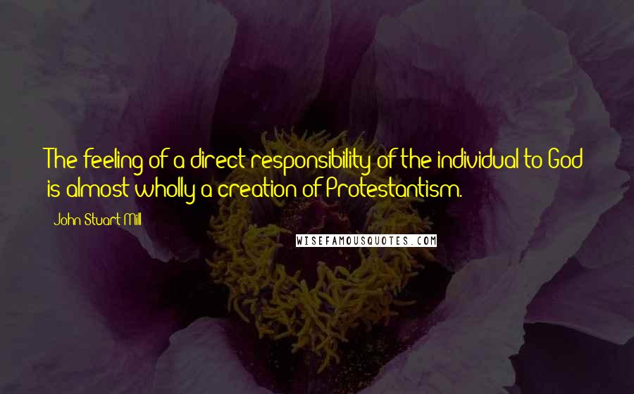 John Stuart Mill Quotes: The feeling of a direct responsibility of the individual to God is almost wholly a creation of Protestantism.