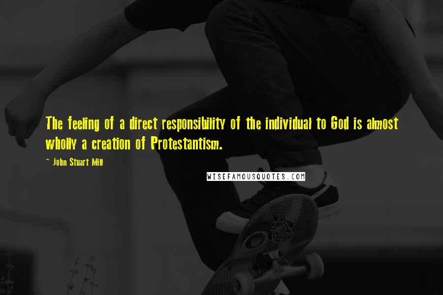 John Stuart Mill Quotes: The feeling of a direct responsibility of the individual to God is almost wholly a creation of Protestantism.