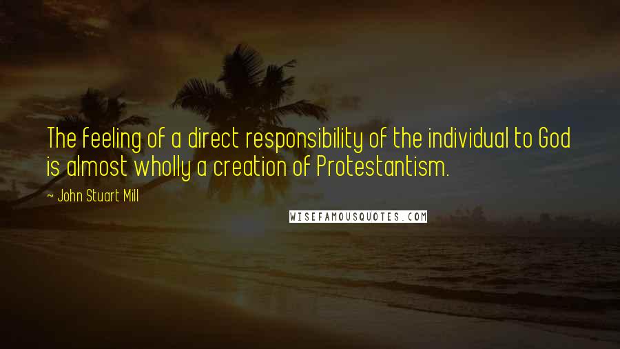 John Stuart Mill Quotes: The feeling of a direct responsibility of the individual to God is almost wholly a creation of Protestantism.