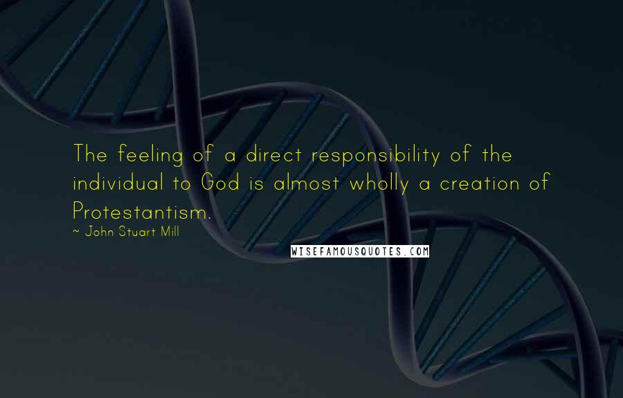 John Stuart Mill Quotes: The feeling of a direct responsibility of the individual to God is almost wholly a creation of Protestantism.