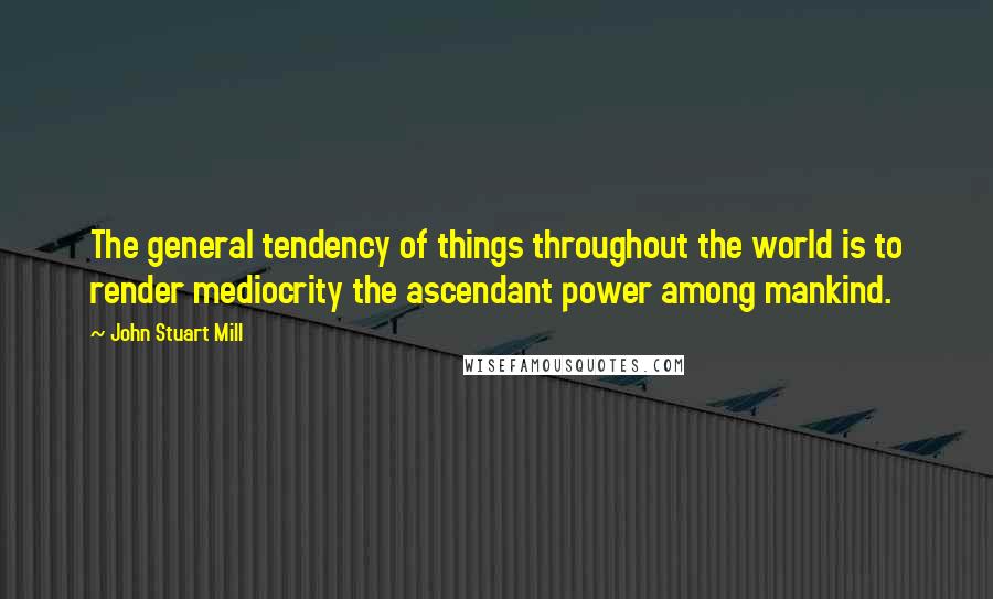 John Stuart Mill Quotes: The general tendency of things throughout the world is to render mediocrity the ascendant power among mankind.