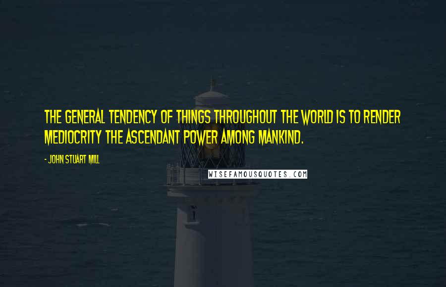 John Stuart Mill Quotes: The general tendency of things throughout the world is to render mediocrity the ascendant power among mankind.