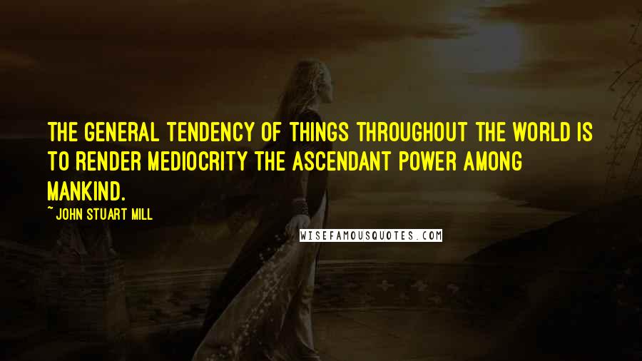 John Stuart Mill Quotes: The general tendency of things throughout the world is to render mediocrity the ascendant power among mankind.