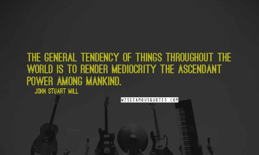 John Stuart Mill Quotes: The general tendency of things throughout the world is to render mediocrity the ascendant power among mankind.