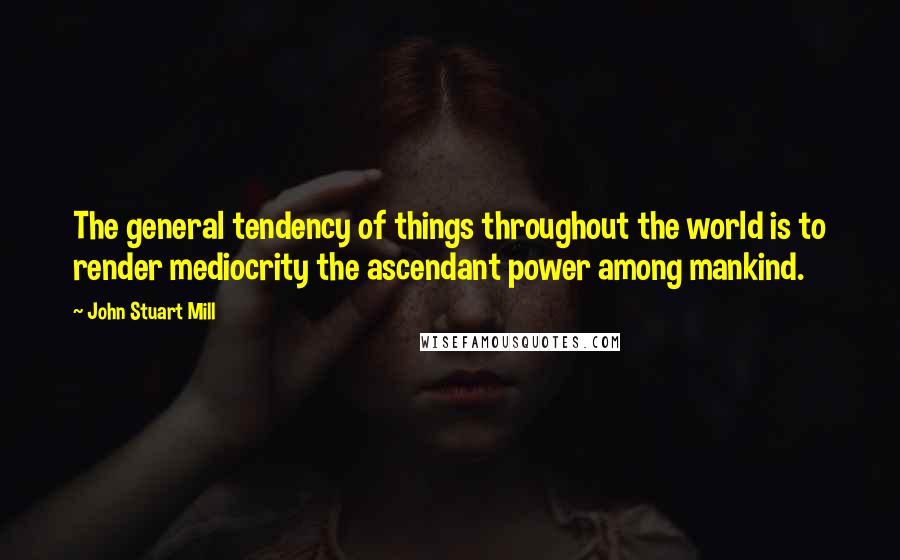 John Stuart Mill Quotes: The general tendency of things throughout the world is to render mediocrity the ascendant power among mankind.