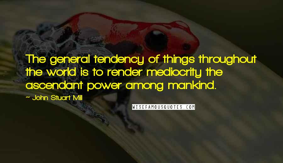 John Stuart Mill Quotes: The general tendency of things throughout the world is to render mediocrity the ascendant power among mankind.