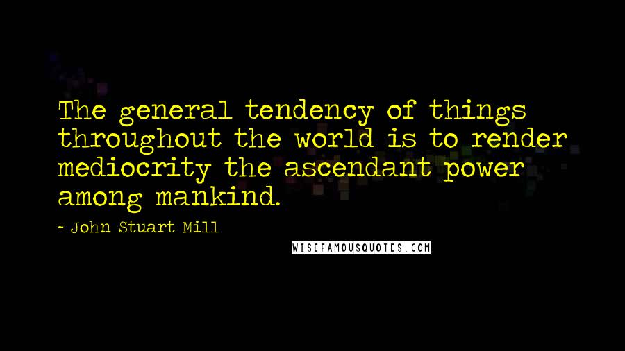 John Stuart Mill Quotes: The general tendency of things throughout the world is to render mediocrity the ascendant power among mankind.