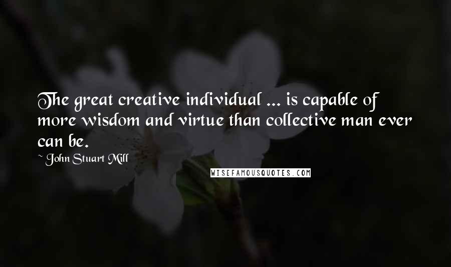 John Stuart Mill Quotes: The great creative individual ... is capable of more wisdom and virtue than collective man ever can be.