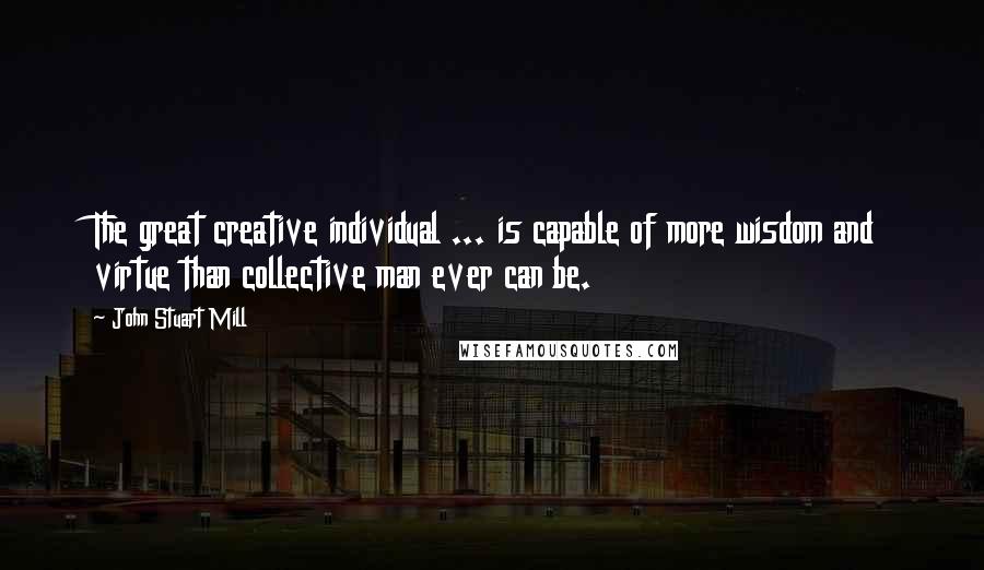 John Stuart Mill Quotes: The great creative individual ... is capable of more wisdom and virtue than collective man ever can be.