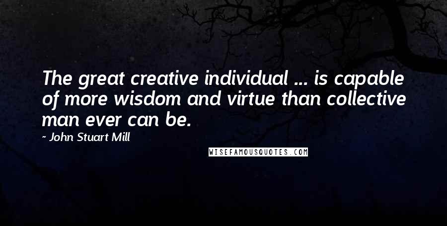 John Stuart Mill Quotes: The great creative individual ... is capable of more wisdom and virtue than collective man ever can be.