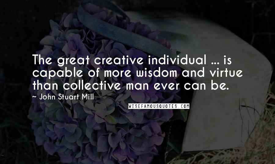 John Stuart Mill Quotes: The great creative individual ... is capable of more wisdom and virtue than collective man ever can be.