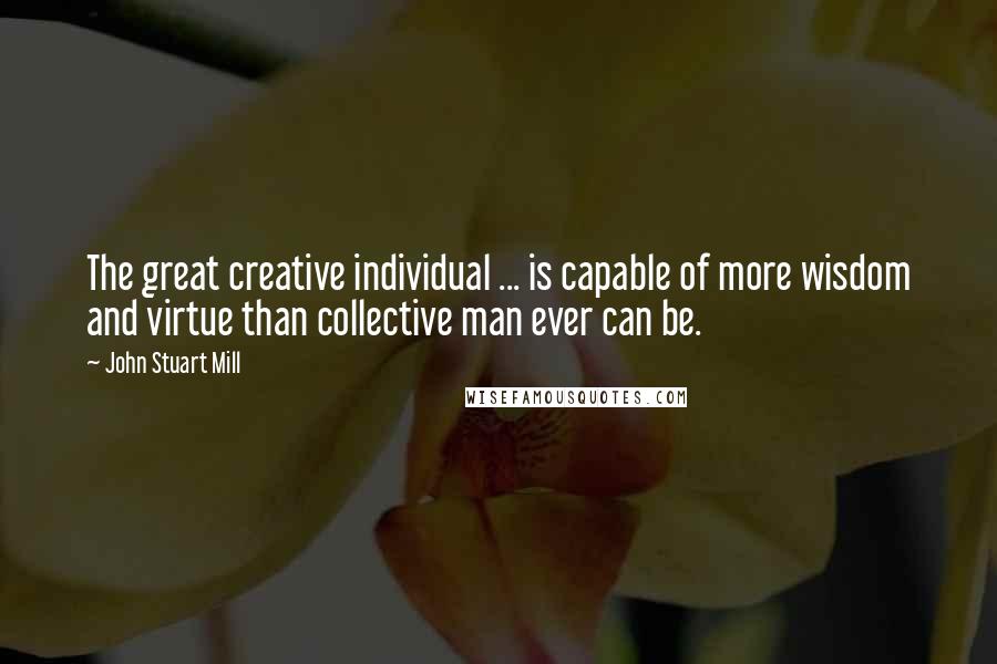 John Stuart Mill Quotes: The great creative individual ... is capable of more wisdom and virtue than collective man ever can be.
