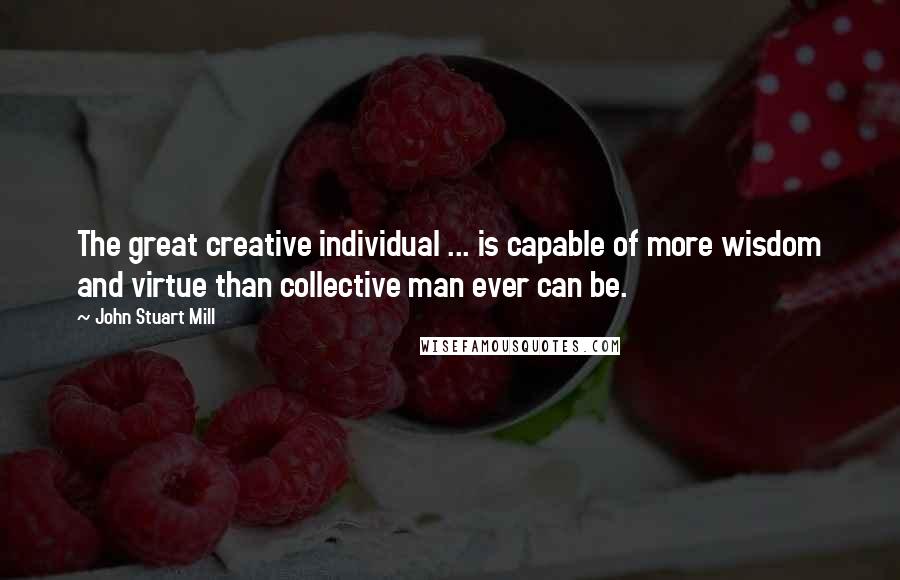 John Stuart Mill Quotes: The great creative individual ... is capable of more wisdom and virtue than collective man ever can be.