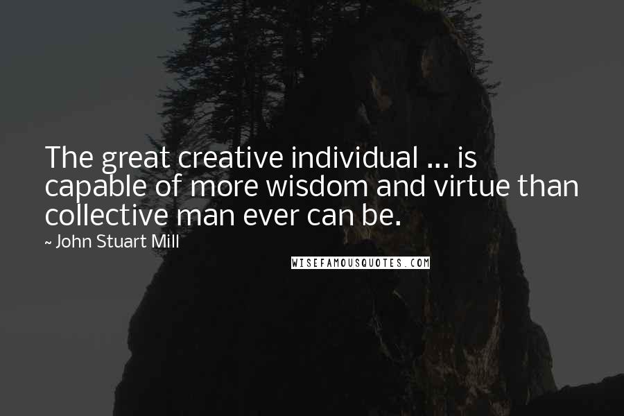 John Stuart Mill Quotes: The great creative individual ... is capable of more wisdom and virtue than collective man ever can be.