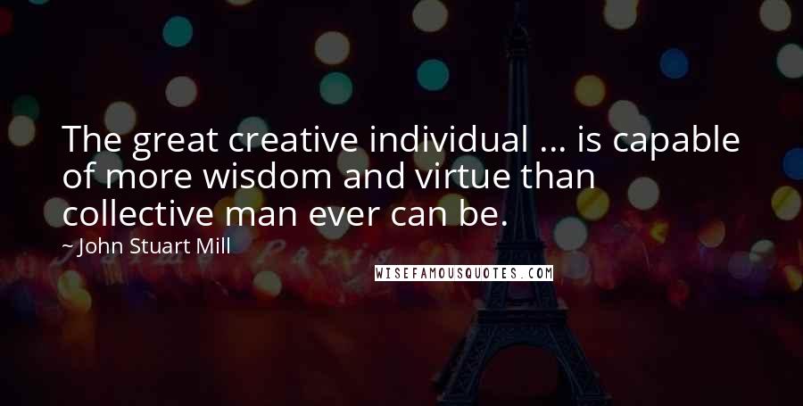 John Stuart Mill Quotes: The great creative individual ... is capable of more wisdom and virtue than collective man ever can be.