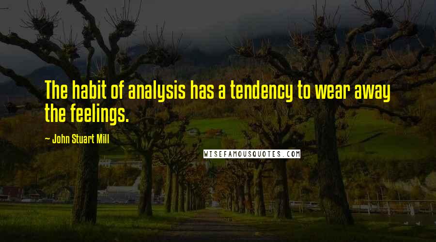 John Stuart Mill Quotes: The habit of analysis has a tendency to wear away the feelings.