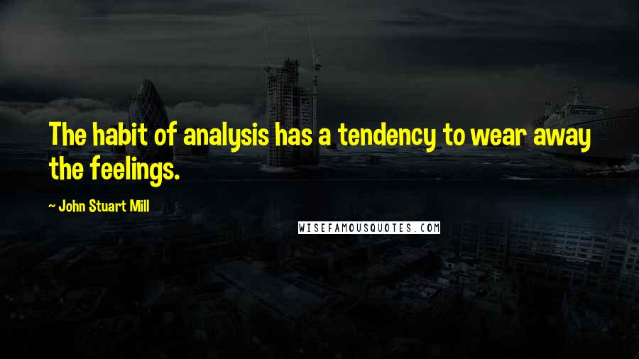 John Stuart Mill Quotes: The habit of analysis has a tendency to wear away the feelings.