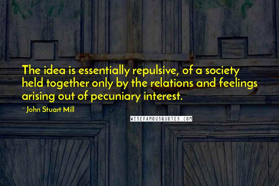 John Stuart Mill Quotes: The idea is essentially repulsive, of a society held together only by the relations and feelings arising out of pecuniary interest.