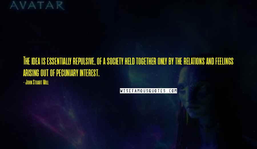 John Stuart Mill Quotes: The idea is essentially repulsive, of a society held together only by the relations and feelings arising out of pecuniary interest.