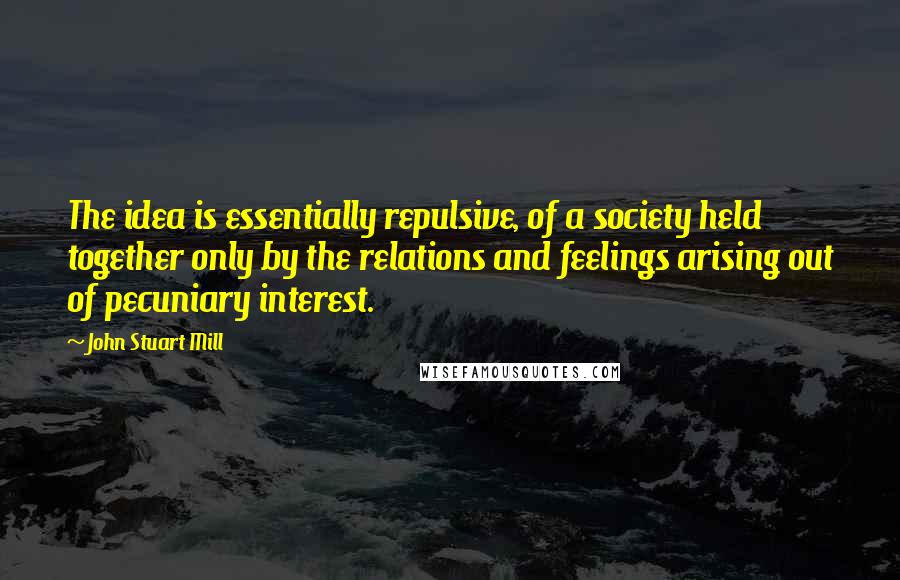 John Stuart Mill Quotes: The idea is essentially repulsive, of a society held together only by the relations and feelings arising out of pecuniary interest.