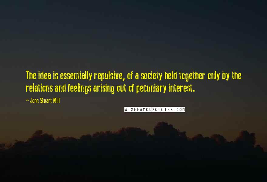 John Stuart Mill Quotes: The idea is essentially repulsive, of a society held together only by the relations and feelings arising out of pecuniary interest.