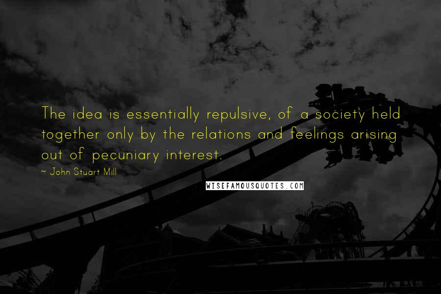 John Stuart Mill Quotes: The idea is essentially repulsive, of a society held together only by the relations and feelings arising out of pecuniary interest.