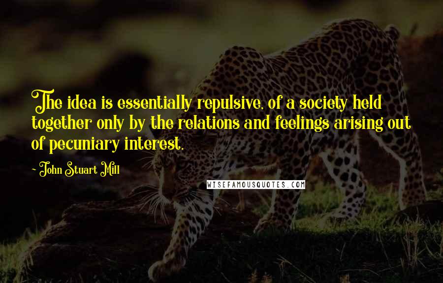 John Stuart Mill Quotes: The idea is essentially repulsive, of a society held together only by the relations and feelings arising out of pecuniary interest.