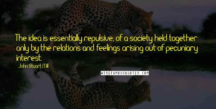 John Stuart Mill Quotes: The idea is essentially repulsive, of a society held together only by the relations and feelings arising out of pecuniary interest.