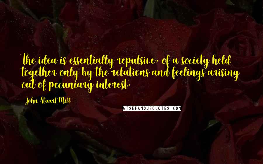 John Stuart Mill Quotes: The idea is essentially repulsive, of a society held together only by the relations and feelings arising out of pecuniary interest.