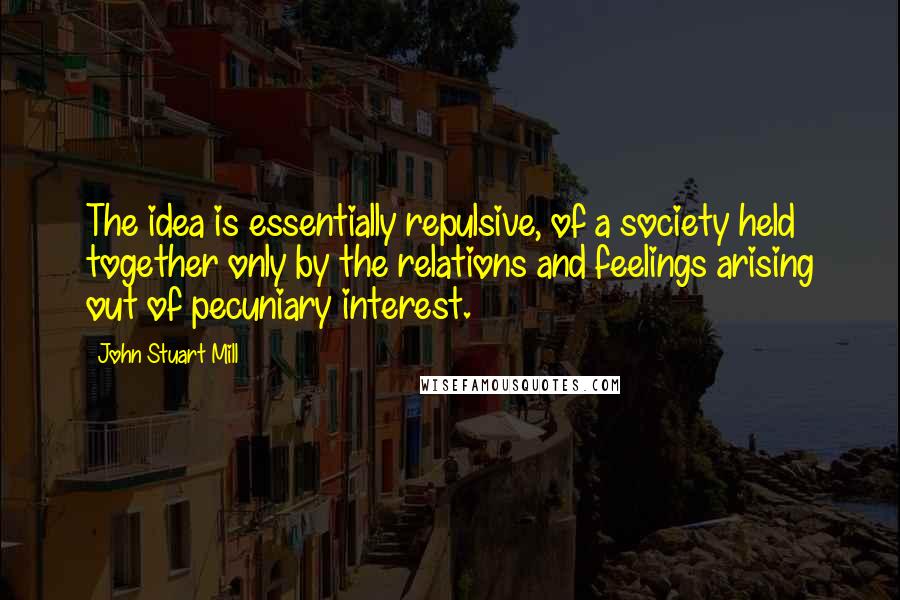 John Stuart Mill Quotes: The idea is essentially repulsive, of a society held together only by the relations and feelings arising out of pecuniary interest.