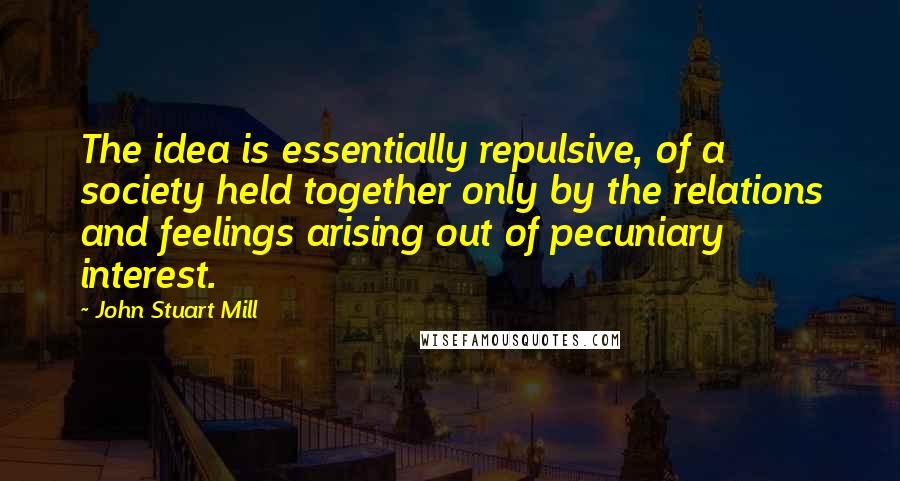 John Stuart Mill Quotes: The idea is essentially repulsive, of a society held together only by the relations and feelings arising out of pecuniary interest.
